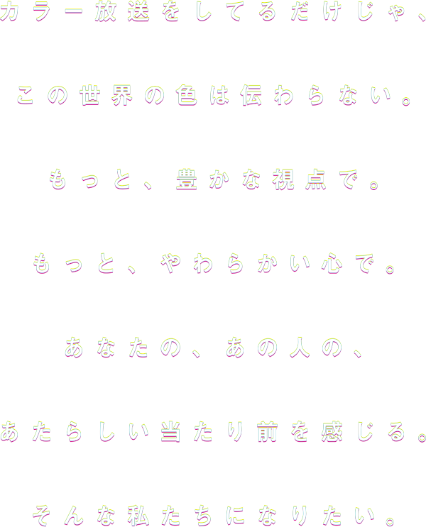 カラー放送をしているだけじゃ、この世界の色は伝わらない。もっと豊かな視点で。もっと柔らかい心で。あなたの、あの人の、あたらしい当たり前を感じる。そんな私たちになりたい。