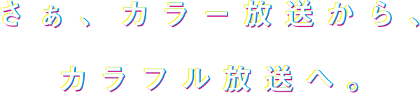 さぁ、カラー放送から、カラフル放送へ。